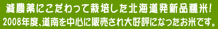 減農薬米にこだわって栽培した北海道発新品種米。2008年度、道南を中心に販売され大好評になったお米です。