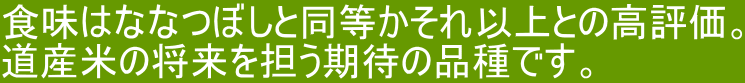 食味はななつぼしと同等かそれ以上との高評価。 道産米の将来を担う期待の品種です。